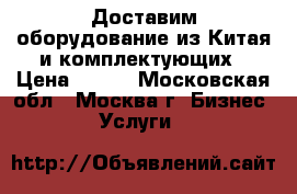 Доставим оборудование из Китая и комплектующих › Цена ­ 100 - Московская обл., Москва г. Бизнес » Услуги   